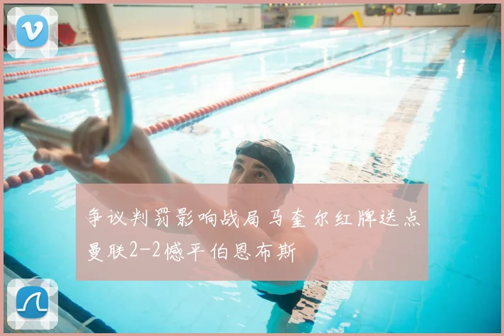 争议判罚影响战局马奎尔红牌送点曼联2-2憾平伯恩布斯