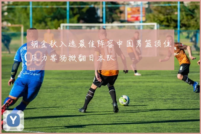 胡金秋入选最佳阵容中国男篮顶住压力客场掀翻日本队