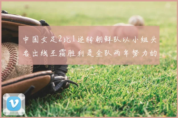 中国女足2比1逆转朝鲜队以小组头名出线王霜胜利是全队两年努力的释放