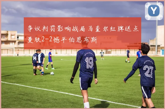争议判罚影响战局马奎尔红牌送点曼联2-2憾平伯恩布斯