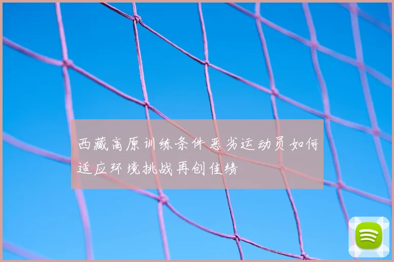 西藏高原训练条件恶劣运动员如何适应环境挑战再创佳绩