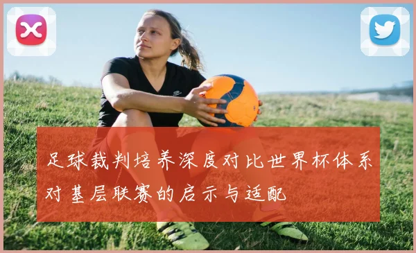 足球裁判培养深度对比世界杯体系对基层联赛的启示与适配