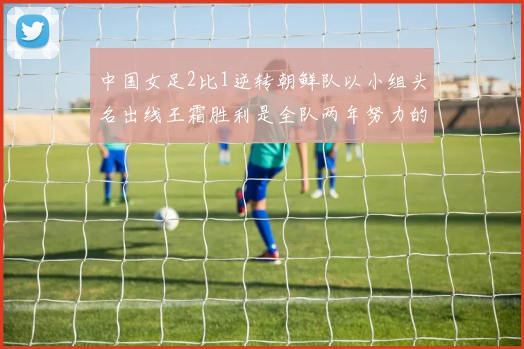 中国女足2比1逆转朝鲜队以小组头名出线王霜胜利是全队两年努力的释放